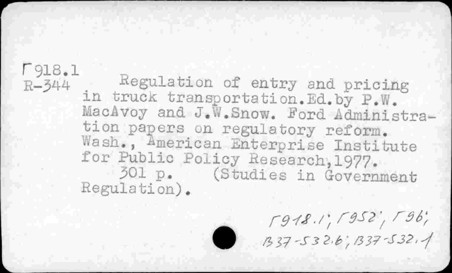 ﻿r918.1
r-344 Regulation of entry and pricing in truck transportation.Ed.by P.W. MacAvoy and J.W.Snow. Eord Administration papers on regulatory reform. Wash., American Enterprise Institute for Public Policy Research,1977.
901 p. (Studies in Government Regulation).
/"r9b'f
V, 'S3 2-b-fK37'S32'^/